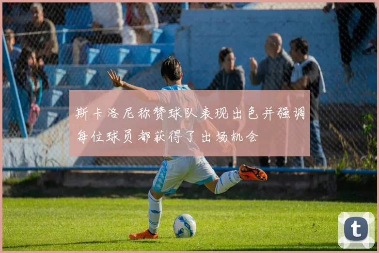 斯卡洛尼称赞球队表现出色并强调每位球员都获得了出场机会