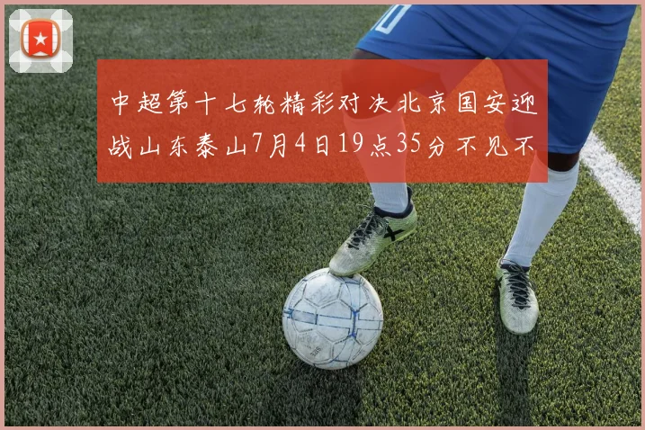 中超第十七轮精彩对决北京国安迎战山东泰山7月4日19点35分不见不散